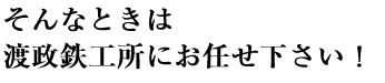 そんなときは渡政鉄工所にお任せください！